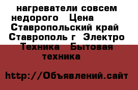 нагреватели совсем недорого › Цена ­ 300 - Ставропольский край, Ставрополь г. Электро-Техника » Бытовая техника   